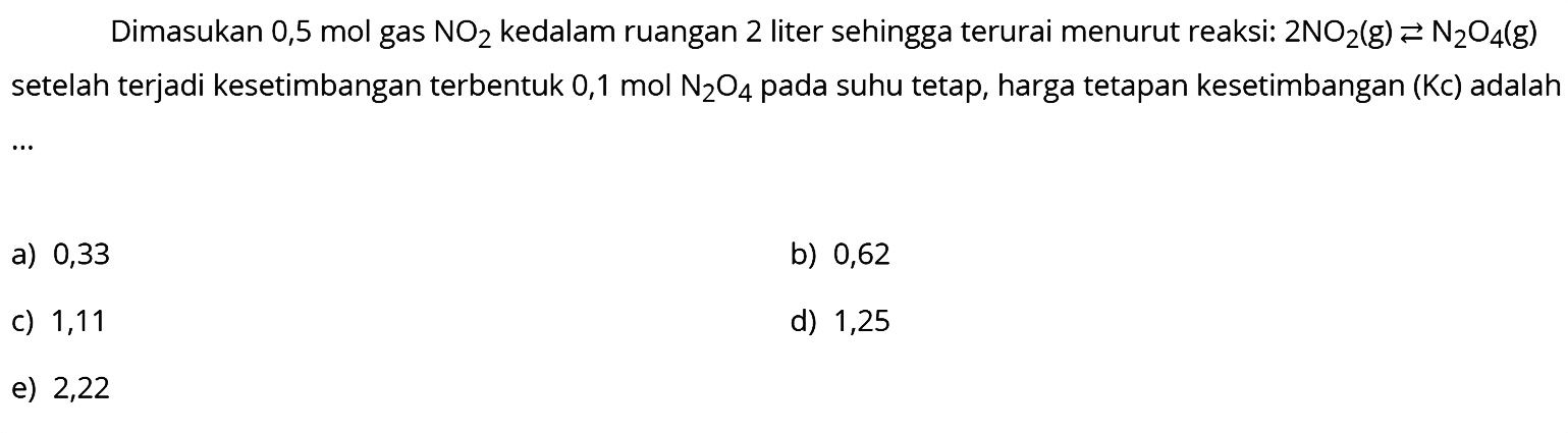 Dimasukan 0,5 mol gas  NO2  kedalam ruangan 2 liter sehingga terurai menurut reaksi:  2 NO2(g) <--> N2O4(g)  setelah terjadi kesetimbangan terbentuk  0,1 mol N2O4  pada suhu tetap, harga tetapan kesetimbangan (Kc) adalah  .. 
a) 0,33
b) 0,62
c) 1,11
d) 1,25
e) 2,22