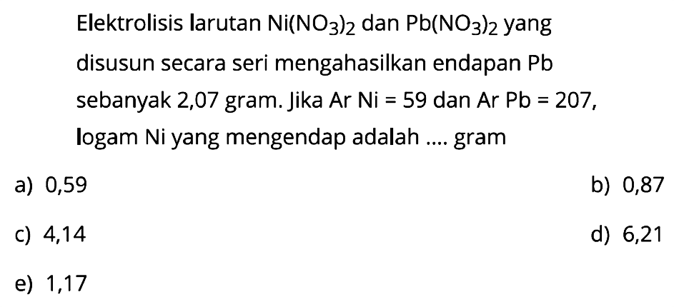 Elektrolisis larutan Ni(NO3)2 dan Pb(NO3)2 yang disusun secara seri menghasilkan endapan Pb sebanyak 2,07 gram. Jika Ar Ni=59 dan Ar Pb=207, logam Ni yang mengendap adalah .... gram