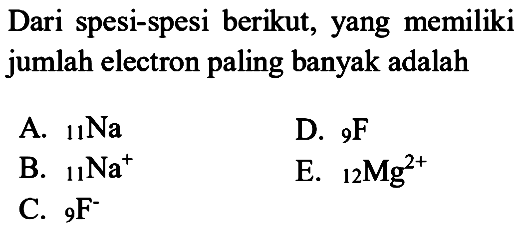 Dari spesi-spesi berikut, yang memiliki jumlah electron paling banyak adalah
A. 11 Na 
B. 11 Na^+ 
C. 9 F^- 
D. 9 F 
E. 12 Mg^(2+)