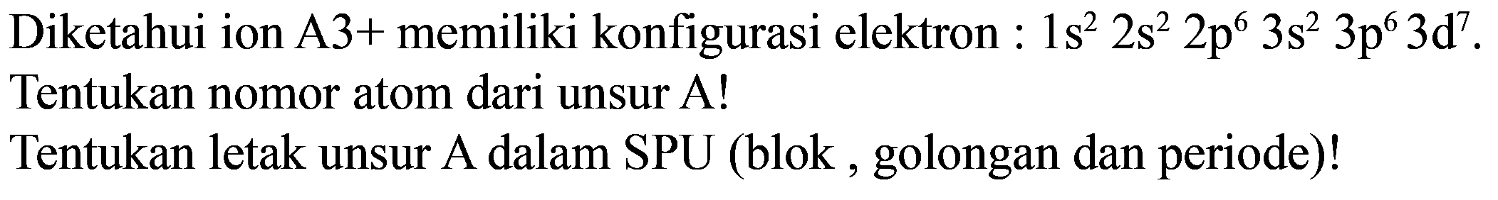 Diketahui ion A3+ memiliki konfigurasi elektron : 1s^2 2s^2 2p^6 3s^2 3p^6 3d^7. Tentukan nomor atom dari unsur A!
Tentukan letak unsur A dalam SPU (blok, golongan dan periode)!