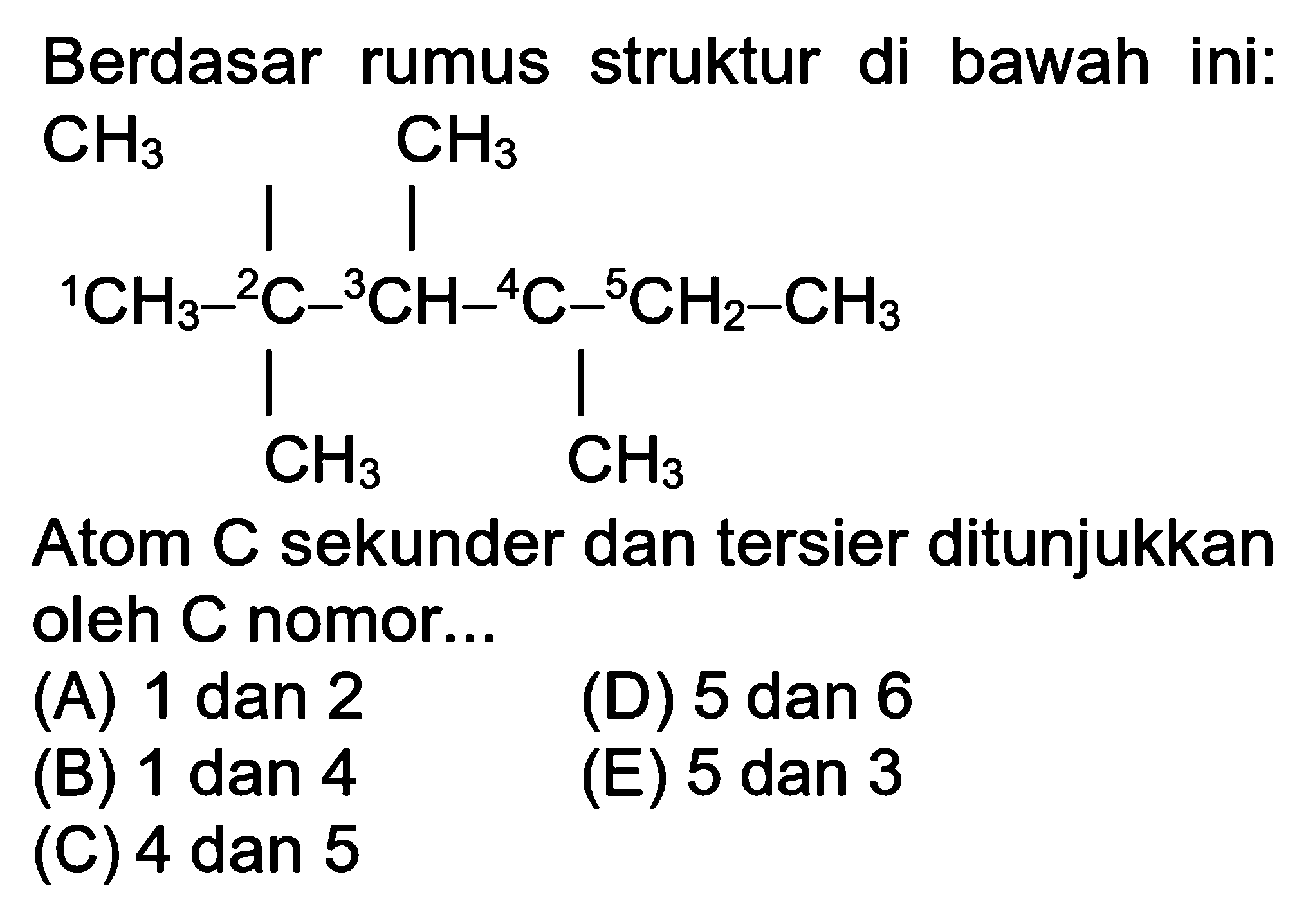 Berdasar rumus struktur di bawah ini: (1) CH3 - (2) C - (3) CH - (4) C - (5) CH2-CH3 CH3 CH3 CH3 Atom C sekunder dan tersier ditunjukkan oleh C nomor... (A) 1 dan 2 (D) 5 dan 6 (B) 1 dan 4 (E) 5 dan 3 (C) 4 dan 5 