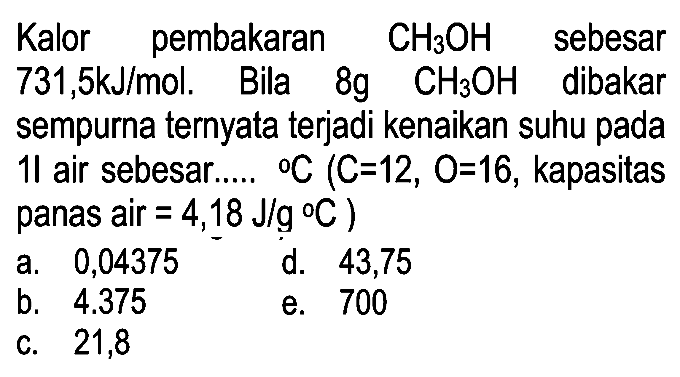 Kalor pembakaran CH3OH sebesar 731,5 kJ/mol. Bila 8g CH3OH dibakar sempurna ternyata terjadi kenaikan suhu pada 1l air sebesar..... C(C=12, O=16 , kapasitas panas air =4,18 J/g C)
