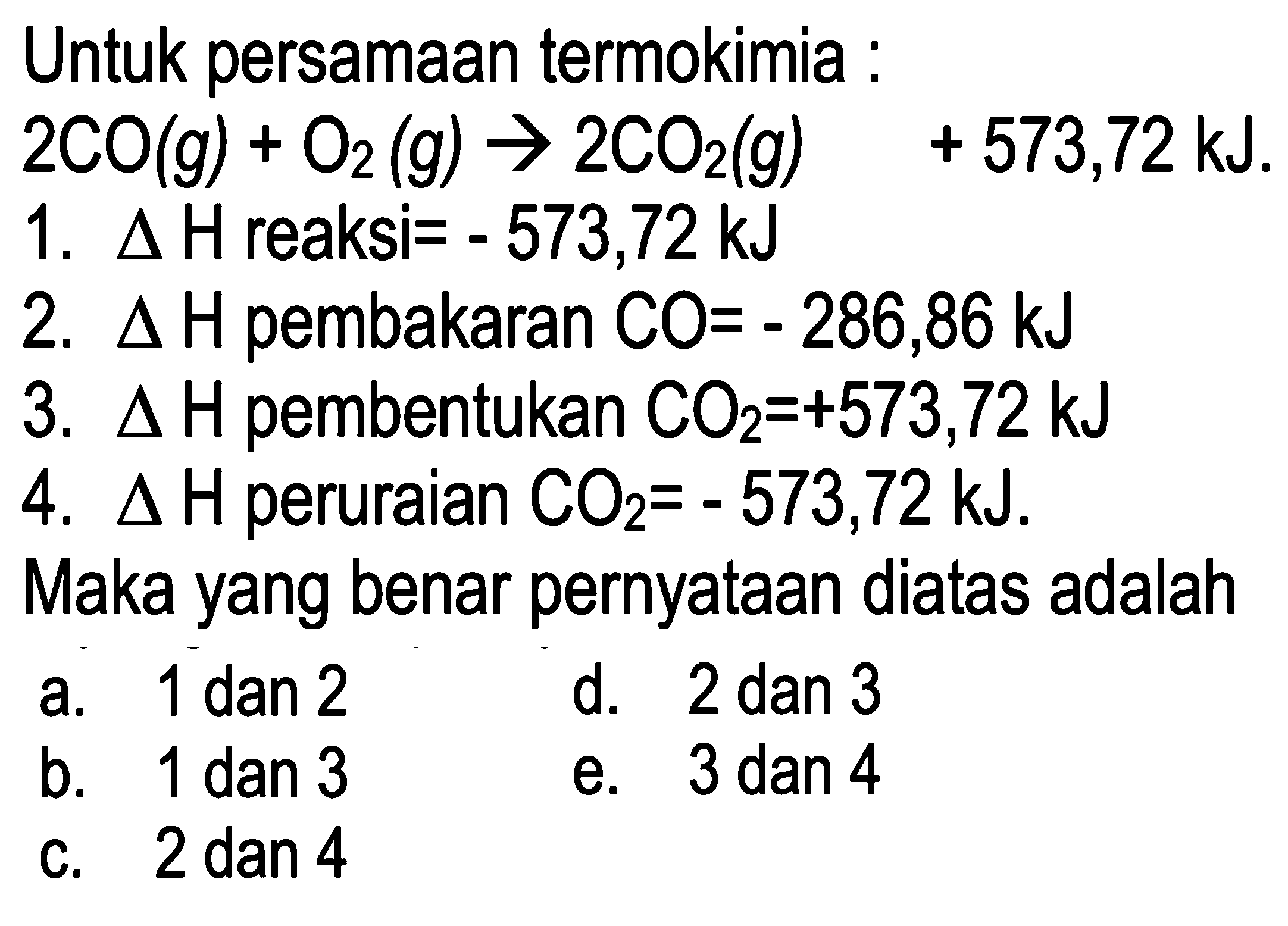 Untuk persamaan termokimia : 
2CO (g) + O2 (g) -> 2CO2 (g) +573,72 kJ. 
1. delta H reaksi = -573,72 kJ 
2. delta H pembakaran CO = -286,86 kJ 
3. delta H pembentukan CO2 = +573,72 kJ 
4. delta H peruraian CO2 = -573,72 kJ. 
Maka yang benar pernyataan diatas adalah