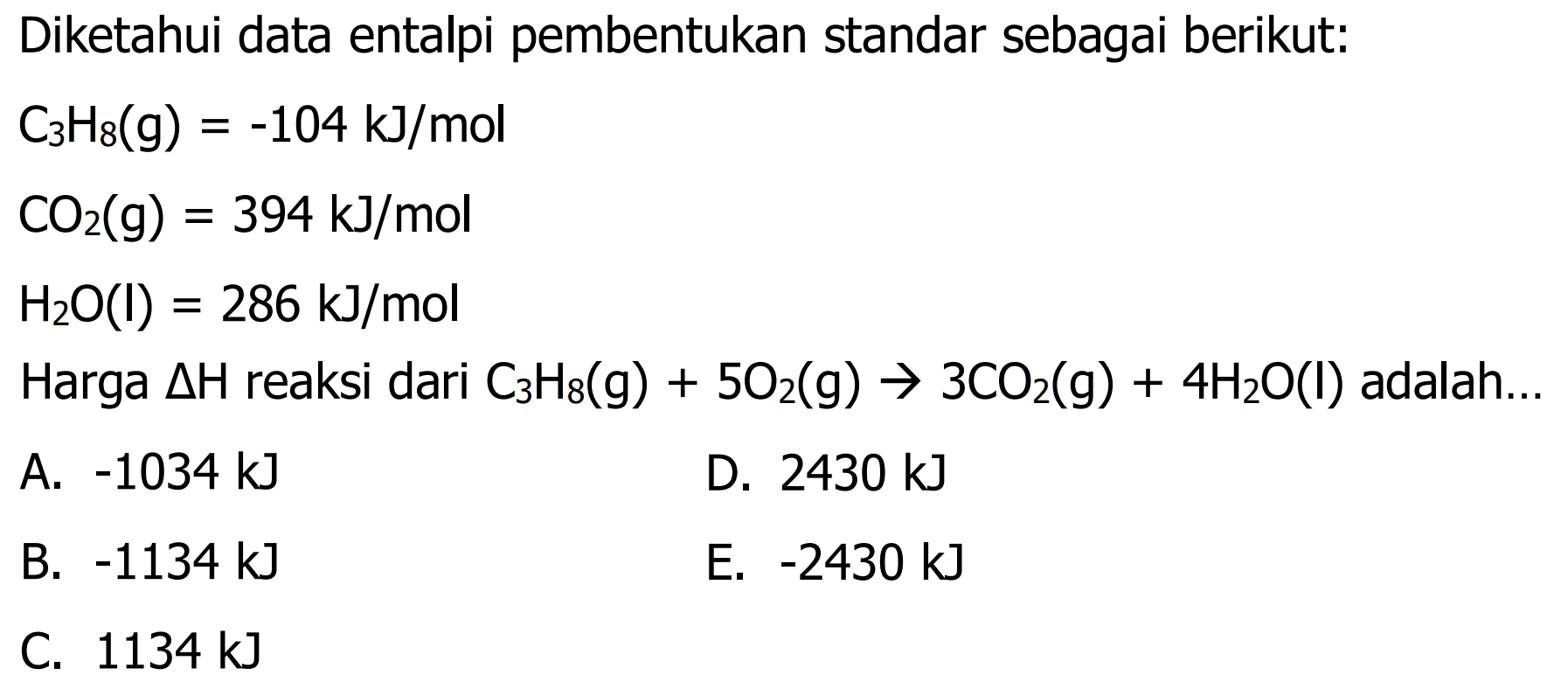 Diketahui data entalpi pembentukan standar sebagai berikut: 
C3H8(g)=-104 kJ/mol 
CO2(g)=394 kJ/mol 
H2O(l)=286 kJ/mol 
Harga delta H reaksi dari C3H8(g) + 5O2(g) -> 3CO2(g) + 4H2O(I) adalah... 
