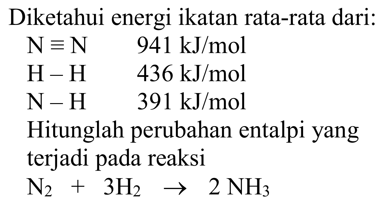 Diketahui energi ikatan rata-rata dari: N ekuivalen N 941 kJ/mol H-H 436 kJ/mol N-H 391 kJ/mol Hitunglah perubahan entalpi yang terjadi pada reaksi N2+3 H2 -> 2 NH3 