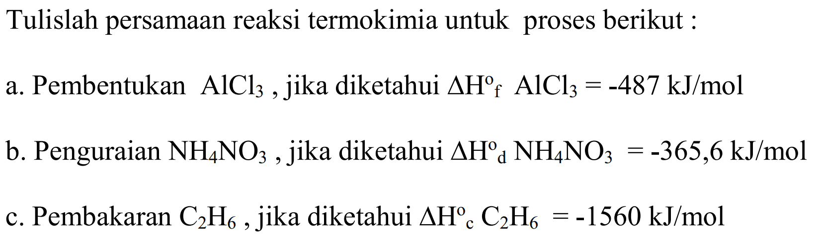 Tulislah persamaan reaksi termokimia untuk  proses berikut a. Pembentukan  AlCl3 jika diketahui delta Hf AlCl3 = -487 kJ/mol b. Penguraian NH4NO3, jika diketahui delta Hd NH4NO3 = -365,6 kJ/mol c. Pembakaran C2H6, jika diketahui delta Hc C2H6 = -1560 kJ/mol