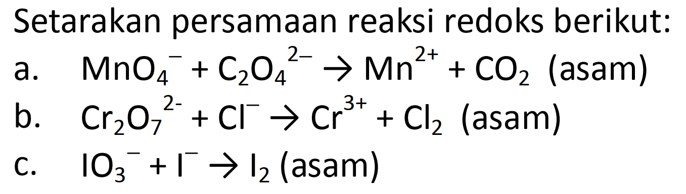 Setarakan persamaan reaksi redoks berikut: 
a. MnO4^- + C2O4^(2-) -> Mn^(2+) + CO2 (asam) 
b. Cr2O7^(2-) + Cl^- -> Cr^(3+) + Cl2 (asam) 
c. IO3^- + I^- -> I2 (asam)