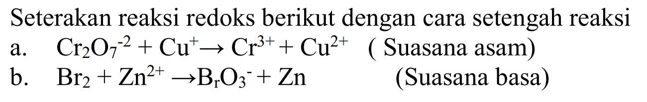 Seterakan reaksi redoks berikut dengan cara setengah reaksi 
a. Cr2O7^(-2) + Cu^+ -> Cr^(3+) + Cu^(2+) ( Suasana asam) 
b. Br2 + Zn^(2+) -> BrO3^- + Zn (Suasana basa) 