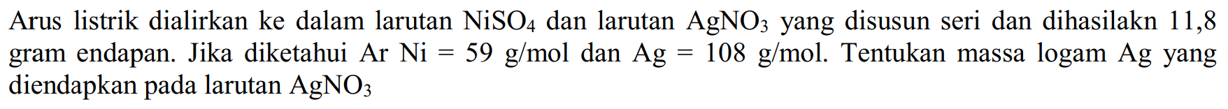 Arus listrik dialirkan ke dalam larutan NiSO4 dan larutan AgNO3 yang disusun seri dan dihasilakn 11,8 gram endapan. Jika diketahui Ar Ni=59 g/mol dan Ag=108 g/mol. Tentukan massa logam Ag yang diendapkan pada larutan AgNO3 