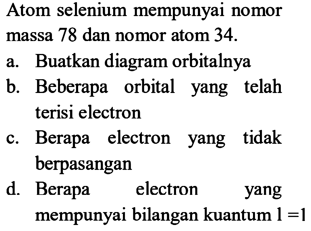 Atom selenium mempunyai nomor massa 78 dan nomor atom 34. 
a. Buatkan diagram orbitnya 
b. Beberapa orbital yang telah terisi electron 
c. Berapa electron yang tidak berpasangan 
d. Berapa electron yang mempunyai bilangan kuantum 1=1