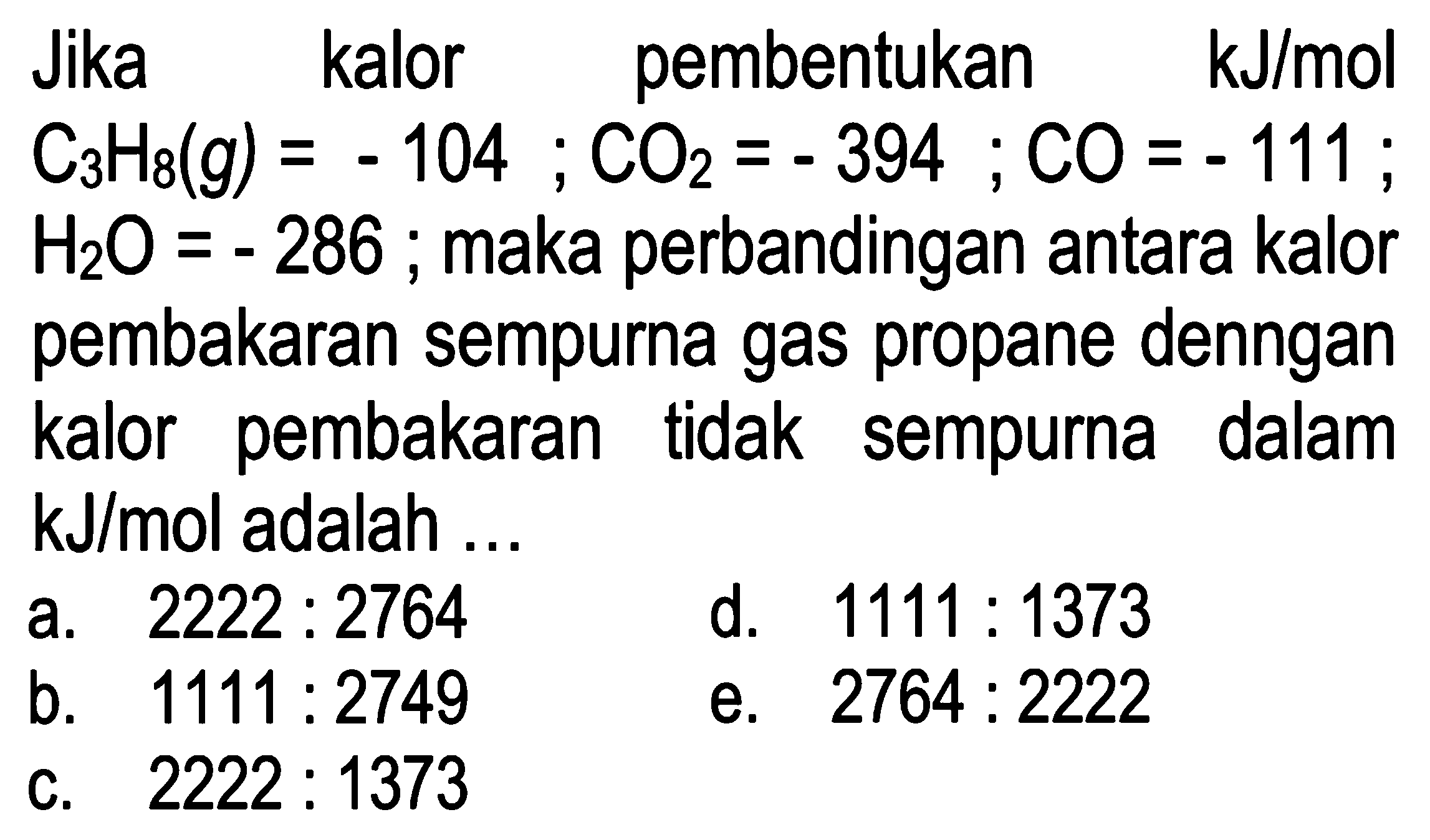 Jika kalor pembentukan kJ/mol 
 C3H8 (g)=-104 ; CO2=-394 ; CO=-111 ;  H2O=-286 ; maka perbandingan antara kalor pembakaran sempurna gas propane denngan kalor pembakaran tidak sempurna dalam kJ/mol adalah ...
