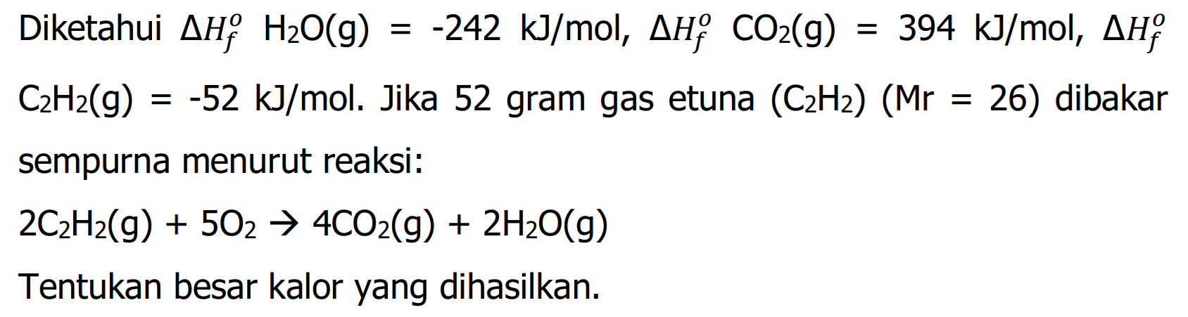 Diketahui delta Hf H2O(g) = -242 kJ/mol, delta Hf CO2(g) = 394 kJ/mol, delta Hf C2H2(g) = -52 kJ/mol. Jika 52 gram gas etuna (C2H2) (Mr=26) dibakar sempurna menurut reaksi:  2C2H2(g) + 5O2 -> 4CO2(g) + 2H2O(g)  Tentukan besar kalor yang dihasilkan. 