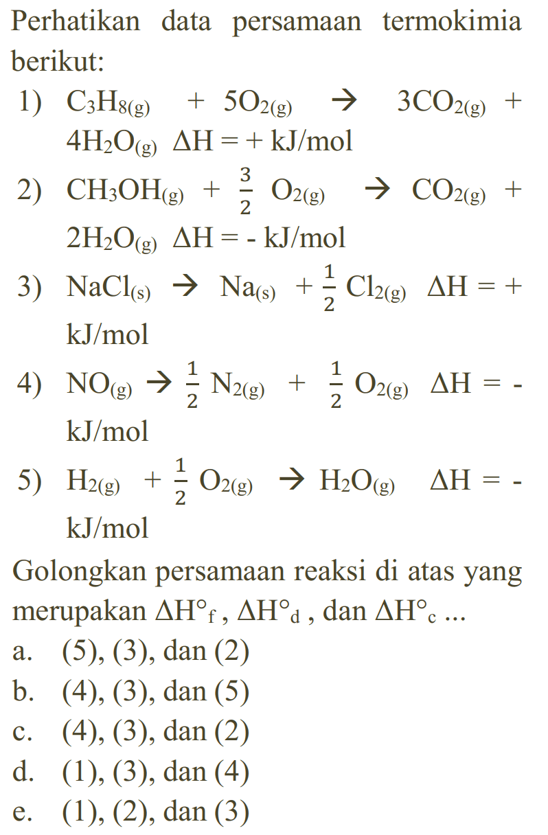 Perhatikan data persamaan termokimia berikut: 1) C3H8(g) + 5O2(g) -> 3 CO2(g) + 4 H2O(g) delta H=+ kJ/mol 2) CH3OH(g) + 3/2 O2(g) -> CO2(g) + 2 H2O(g) delta H=- kJ/mol 3) NaCl(s) -> Na(s)+1/2 Cl2(g) delta H=+ kJ/mol 4) NO(g) -> 1/2 N2(g)+1/2 O2(g) delta H= - kJ/mol 5) H2(g)+1/2 O2(g) -> H2O(g) delta H= - kJ/mol Golongkan persamaan reaksi di atas yang merupakan delta Hf, delta Hd, dan delta Hc ... 