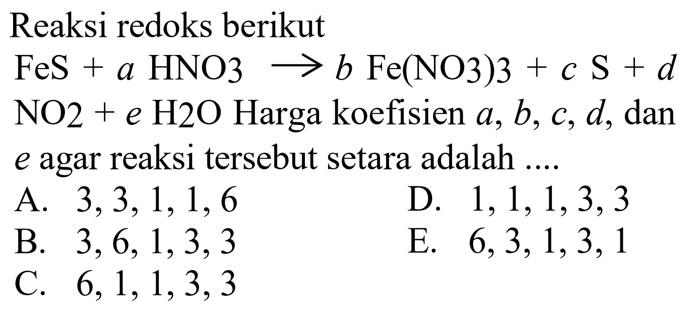 Reaksi redoks berikut 
FeS + a HNO3 -> b Fe(NO3)3 + c S + d NO2 + e H2O Harga koefisien a, b, c, d, dan e agar reaksi tersebut setara adalah 
A. 3, 3, 1, 1, 6 
D. 1, 1, 1, 3, 3 
B. 3, 6, 1, 3, 1 
E. 6, 3, 1, 3, 1 
C. 6, 1, 1, 3, 3