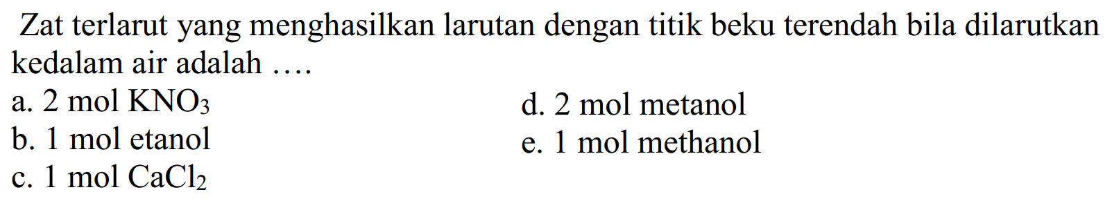 Zat terlarut yang menghasilkan larutan dengan titik beku terendah bila dilarutkan kedalam air adalah ....
a. 2 mol KNO3
d. 2 mol metanol
b. 1 mol etanol
e. 1 mol methanol
c. 1 mol CaCl2