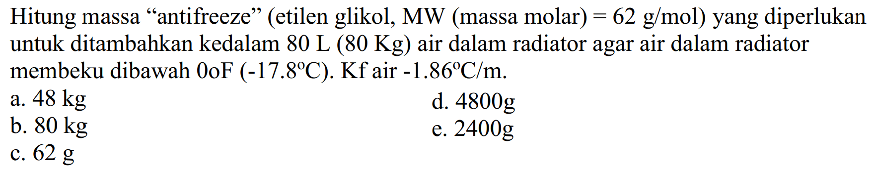 Hitung massa "antifreeze" (etilen glikol, MW (massa molar) = 62 g/mol) yang diperlukan untuk ditambahkan kedalam 80 L (80 Kg) air dalam radiator agar air dalam radiator membeku dibawah 0oF (-17.8C). Kf air -1.86 C/m.