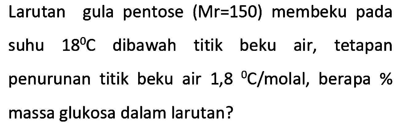 Larutan gula pentose (Mr=150) membeku pada suhu 18 C dibawah titik beku air, tetapan penurunan titik beku air 1,8 C/molal, berapa % massa glukosa dalam larutan?