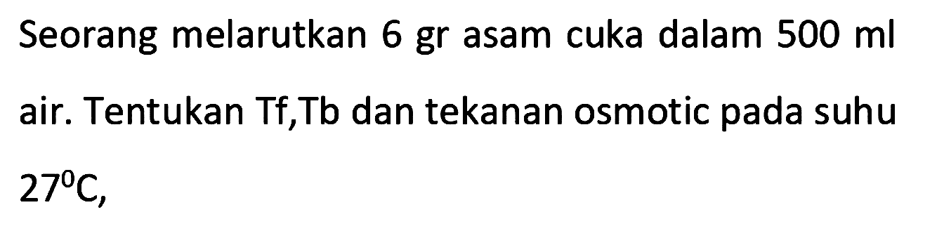 Seorang melarutkan 6 gr asam cuka dalam 500 ml air. Tentukan Tf, Tb dan tekanan osmotic pada suhu

27 C