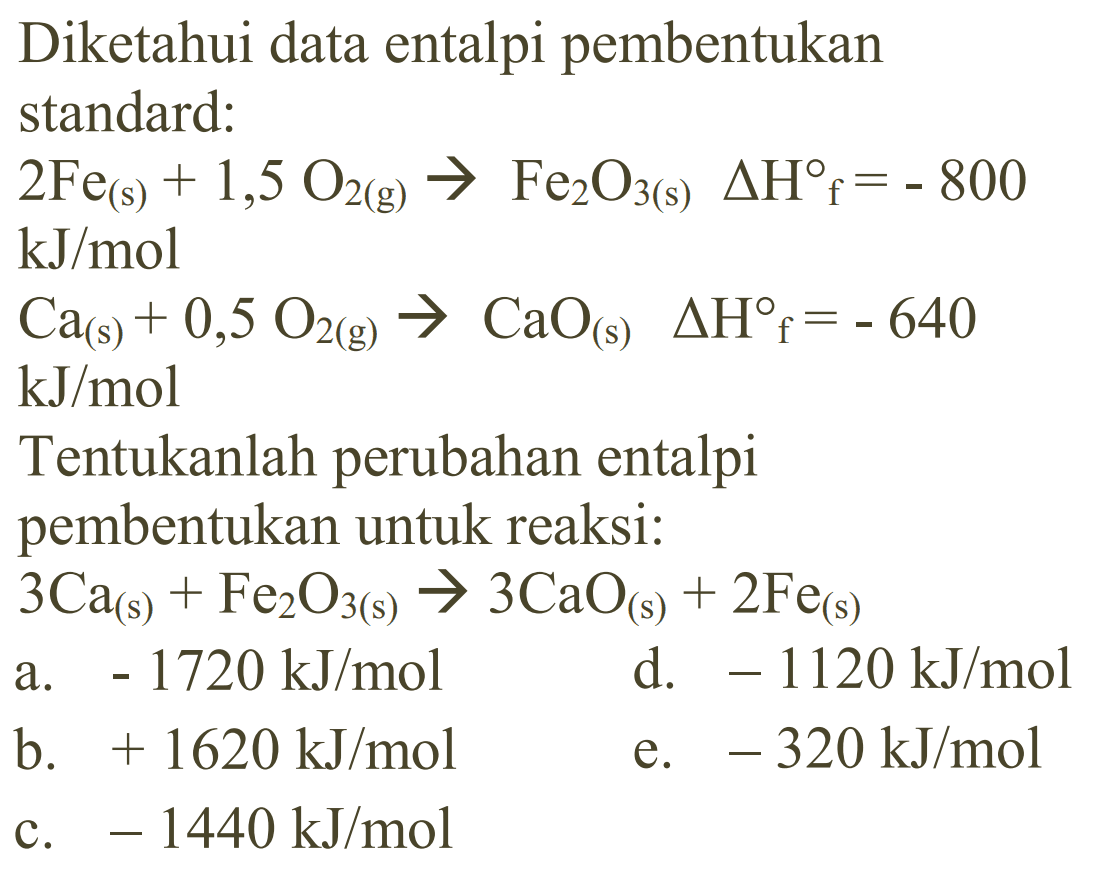 Diketahui data entalpi pembentukanstandard: 2 Fe(s)+1,5 O2(g) -> Fe2 O3(s) delta Hf=-800 kJ/mol Ca(s)+0,5 O2(g) -> CaO(s) delta Hf=-640 kJ/mol Tentukanlah  perubahan entalpi pembentukan untuk reaksi: 3 Ca(s)+Fe2 O3(s) -> 3 CaO(s)+2 Fe(s)