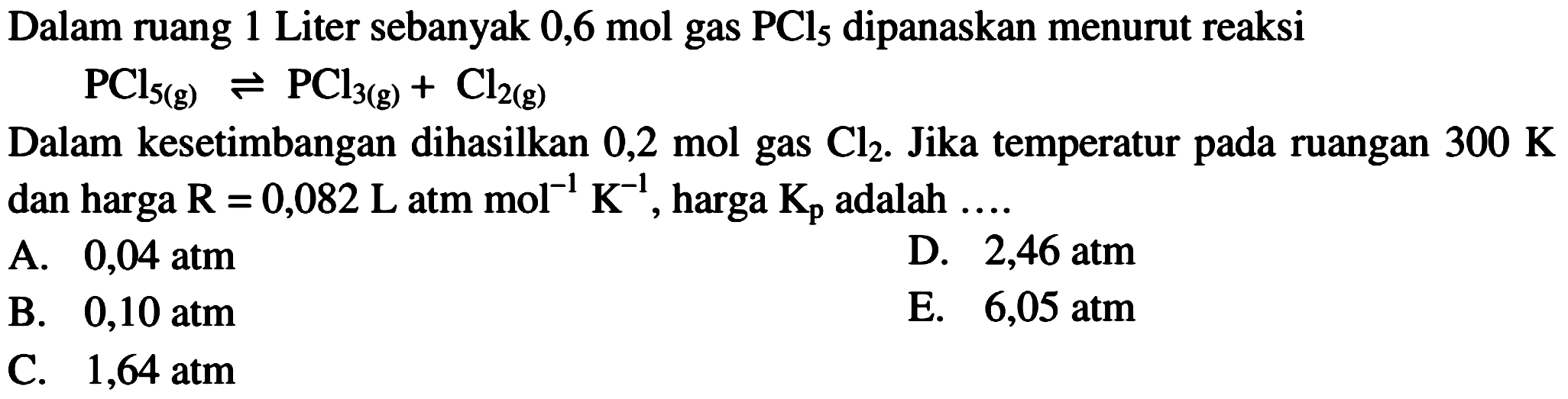 Dalam ruang 1 Liter sebanyak  0,6 mol  gas  PCl5  dipanaskan menurut reaksi PCl5(g) <=> PCl3(g)+Cl2(g) Dalam kesetimbangan dihasilkan 0,2 mol gas Cl2. Jika temperatur pada ruangan 300 K dan harga R=0,082 L atm mol^(-1) K^(-1), harga Kp adalah .... 