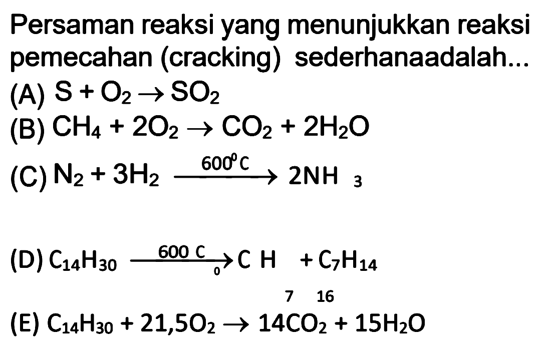 Persaman reaksi yang menunjukkan reaksi pemecahan (cracking) sederhana adalah...
(A) S + O2 -> SO2 
(B) CH4 + 2O2 -> CO2 + 2H2O 
(C) N2 + 3H2 -> 600 C 2NH3 
(D) C14H30 -> 600 C C7H16 + C7H14 
(E) C14H30 + 21,5O2 -> 14CO2 + 15H2O 