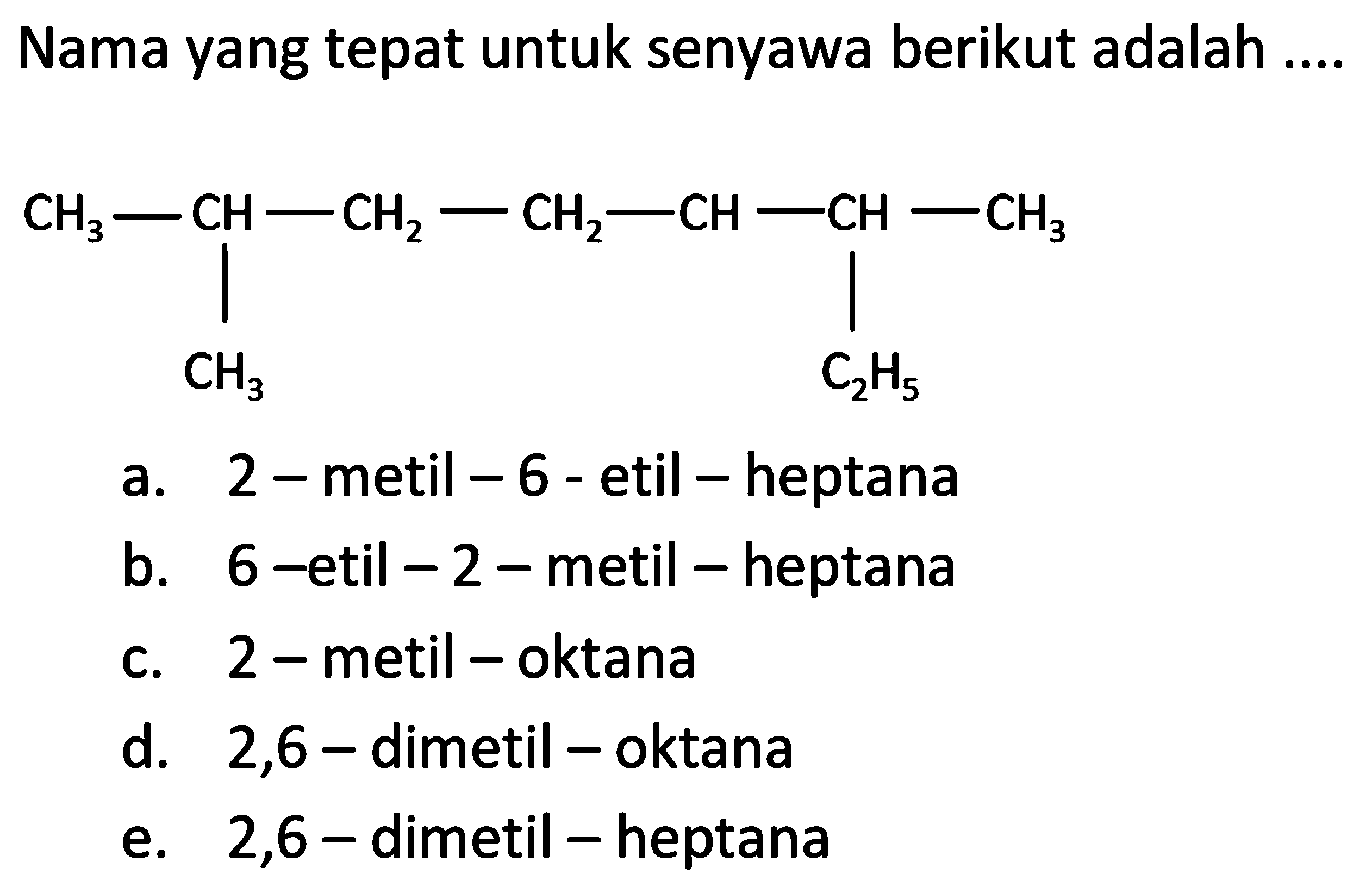 Nama yang tepat untuk senyawa berikut adalah CH3-CH-CH2-CH2-CH-CH-CH3 CH3 C2H5 
a. 2 - metil - 6 - etil - heptana 
b. 6 - etil - 2 - metil - heptana 
c. 2 -metil - oktana 
d. 2,6 - dimetil - oktana 
e. 2,6 - dimetil - heptana 