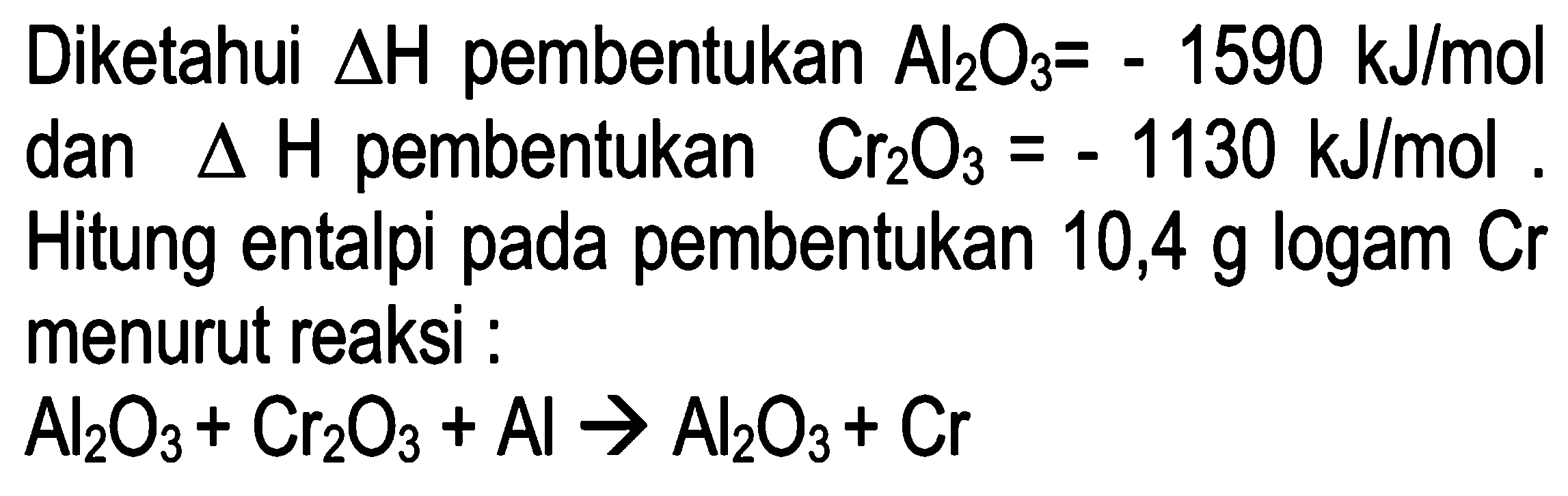 Diketahui delta H pembentukan Al2O3 = -1590 kJ/mol dan delta H pembentukan Cr2O3 = -1130 kJ/mol. Hitung entalpi pada pembentukan 10,4 g logam Cr menurut reaksi: 
Al2O3 + Cr2O3 + Al -> Al2O3 + Cr