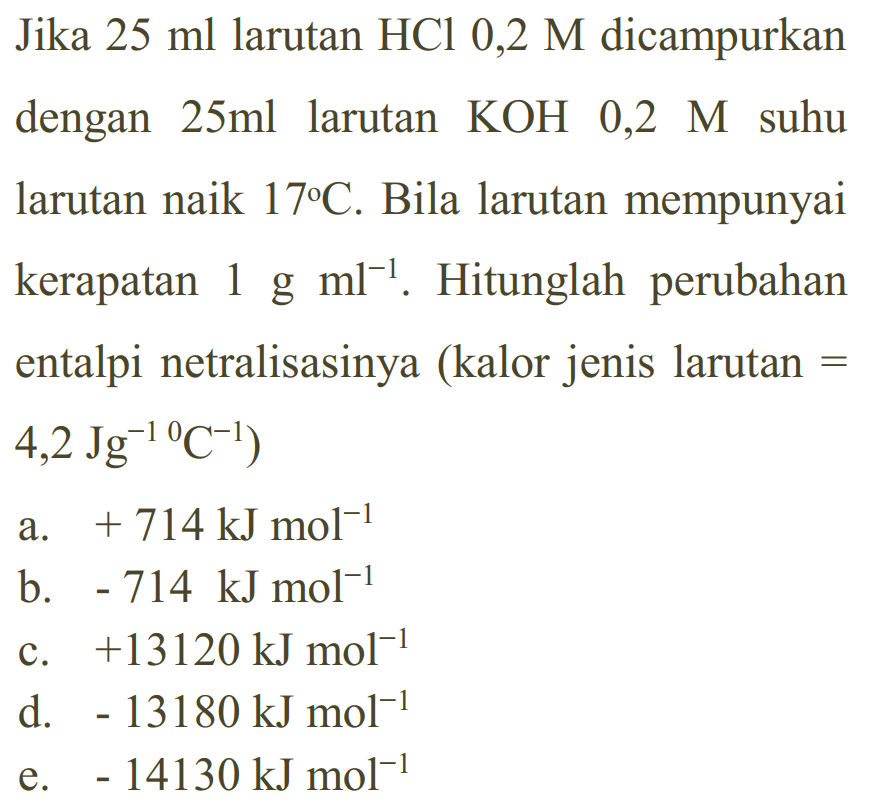 Jika 25 ml larutan HCl 0,2 M dicampurkan dengan 25 ml larutan KOH 0,2 M suhu larutan naik 17 C. Bila larutan mempunyai kerapatan 1 g ml^(-1). Hitunglah perubahan entalpi netralisasinya (kalor jenis larutan =  4,2 Jg^(-1) C^(-1)) 