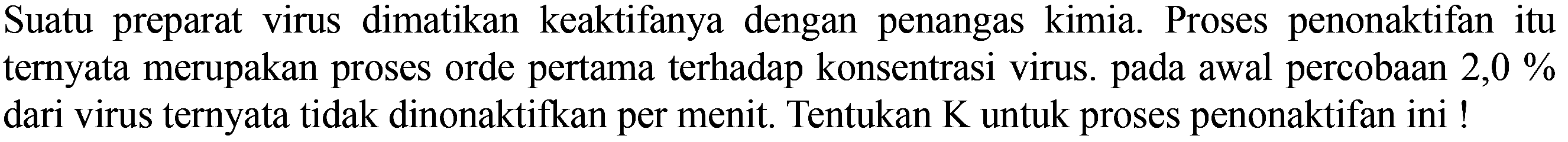 Suatu preparat virus dimatikan keaktifanya dengan penangas kimia. Proses penonaktifan itu ternyata merupakan proses orde pertama terhadap konsentrasi virus. Pada awal percobaan 2,0 % dari virus ternyata tidak dinonaktifkan per menit. Tentukan K untuk proses penonaktifan ini !