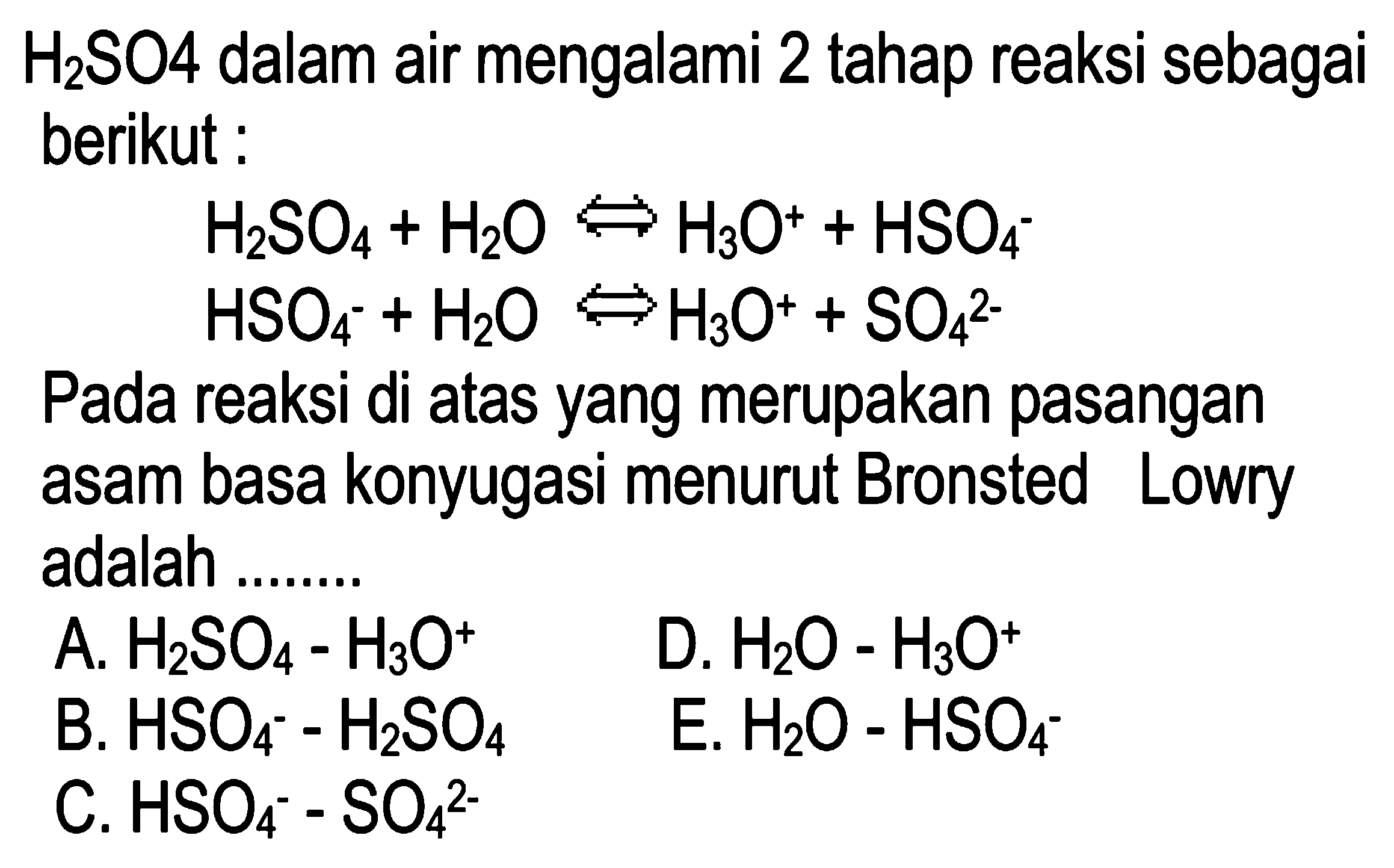 H2SO4 dalam air mengalami 2 tahap reaksi sebagai berikut : 
H2SO4 + H2O <=> H3O^+ + HSO4^- 
HSO4^- + H2O <=> H3O^+ + SO4^(2-) 
Pada reaksi di atas yang merupakan pasangan asam basa konjugasi menurut Bronsted Lowry adalah 