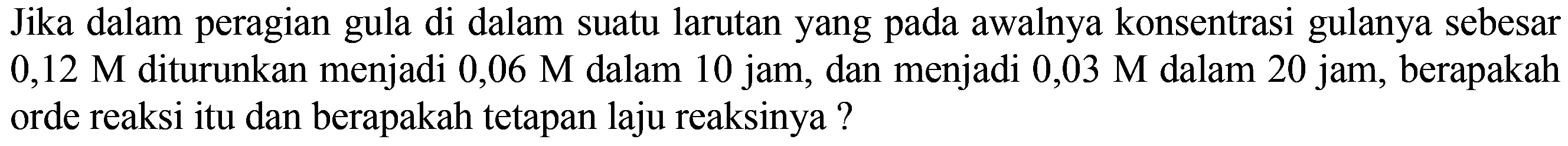 Jika dalam peragian gula di dalam suatu larutan yang pada awalnya konsentrasi gulanya sebesar 0,12 M diturunkan menjadi 0,06 M dalam 10 jam, dan menjadi 0,03 M dalam 20 jam, berapakah orde reaksi itu dan berapakah tetapan laju reaksinya?