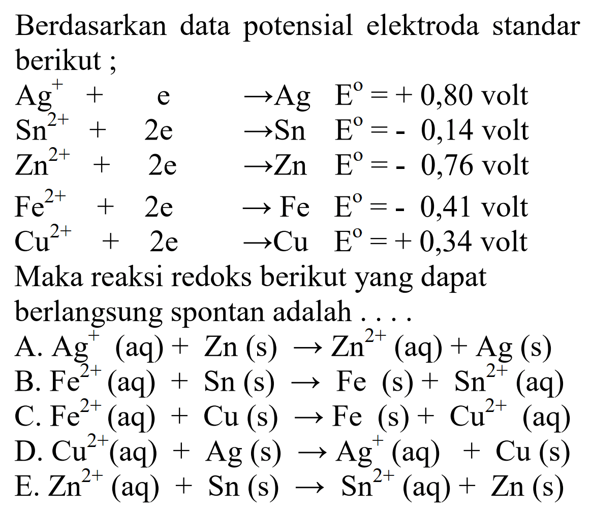 Berdasarkan data potensial elektroda standar berikut; Ag^+ + e ->Ag E^o=+0,80 volt  Sn^2+ + 2e  -> Sn  E^o=-0,14 volt  Zn^2+ + 2 e -> Zn  E^o=-0,76  volt  Fe^2+ + 2e -> Fe  E^o=-0,41 volt Cu^2+ + 2e -> Cu E^o=+0,34 volt Maka reaksi redoks berikut yang dapat berlangsung spontan adalah... 