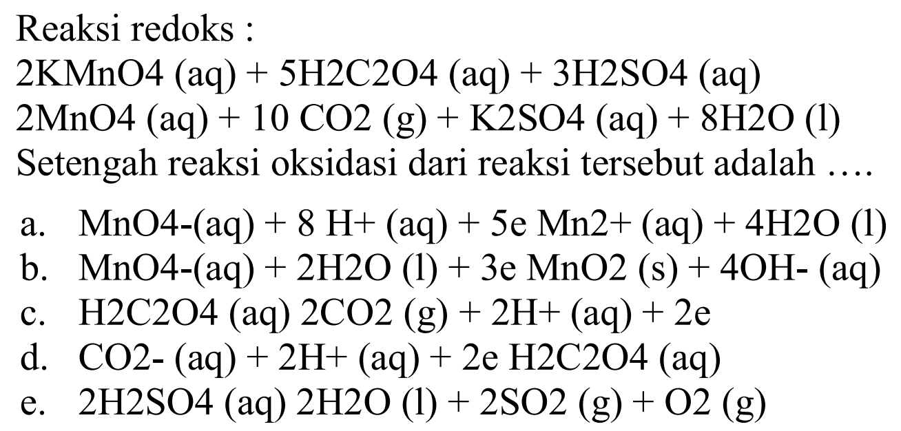 Reaksi redoks :2 KMnO4(aq)+5 H2C2O4(aq)+3 H2SO4(aq) 2 MnO4(aq)+10 CO2(g)+K2SO4(aq)+8 H2O(l) Setengah reaksi oksidasi dari reaksi tersebut adalah ... a. MnO4-(aq)+8 H+(aq)+5e Mn 2+(aq)+4 H2O(l) b. MnO4-(aq)+2 H2O(l)+3e MnO2(s)+4 OH-(aq) c. H2C2O4(aq) 2 CO2(g)+2 H+(aq)+2e d. CO2-(aq)+2 H+(aq)+2e H2C2O4(aq) e. 2 H2SO4(aq) 2 H2O(l)+2 SO2(g)+O2(g)