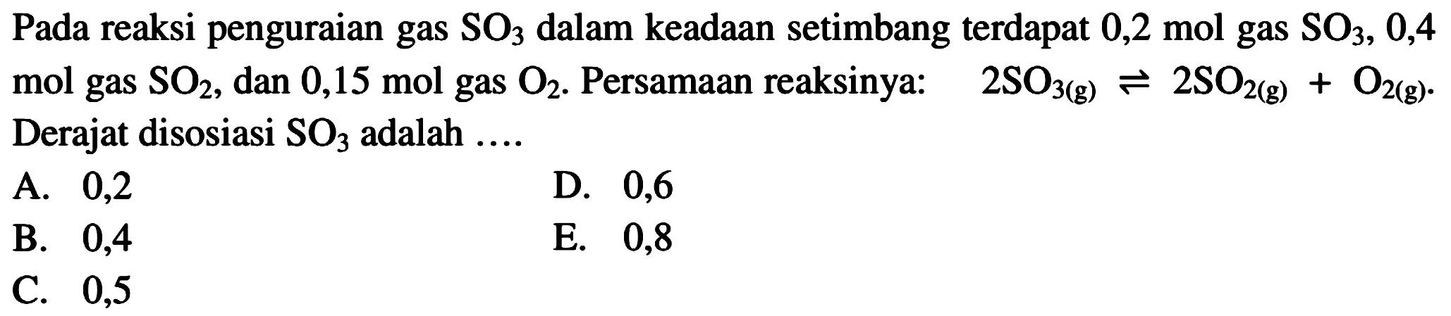 Pada reaksi penguraian gas SO3 dalam keadaan setimbang terdapat 0,2 mol gas SO3, 0,4 mol gas SO2, dan 0,15 mol gas O2. Persamaan reaksinya: 2SO3(g) <=> 2SO2(g) + O2(g). Derajat disosiasi SO3 adalah .... 