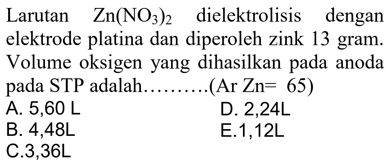 Larutan Zn(NO3)2 dielektrolisis dengan elektrode platina dan diperoleh zink 13 gram. Volume oksigen yang dihasilkan pada anoda STP adalah (Ar Zn = 65)