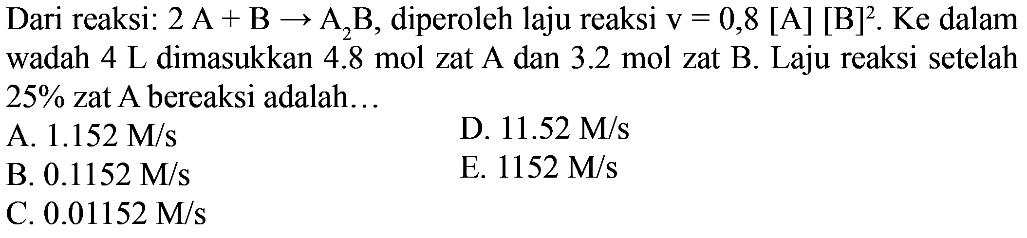 Dari reaksi: 2A+B->A2B, diperoleh laju reaksi v=0,8[A][B]^2.Ke dalam wadah 4 L dimasukkan 4.8 mol zat A dan 3.2 mol zat B. Laju reaksi setelah 25% zat A bereaksi adalah...