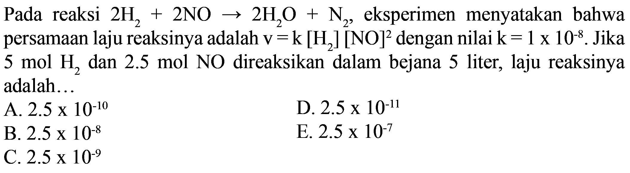 Pada reaksi 2H2 + 2NO -> 2H2O + N2, eksperimen menyatakan bahwa persamaan laju reaksinya adalah v=k[H2][NO]^2 dengan nilai k=1 x 10^(-8). Jika 5 mol H2 dan 2.5 mol NO direaksikan dalam bejana 5 liter, laju reaksinya adalah... 