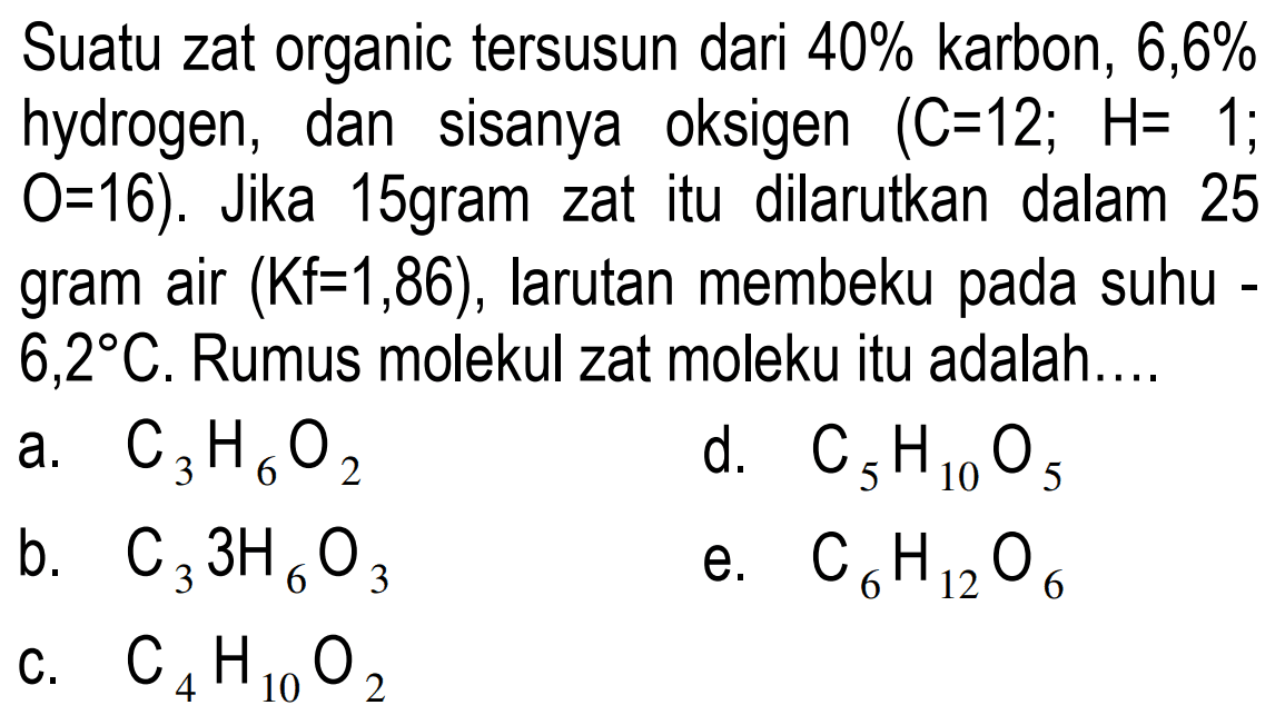 Suatu zat organic tersusun dari 40% karbon, 6,6% hidrogen, dan sisanya oksigen (C = 12; H = 1; O = 16). Jika 15 gram zat itu dilarutkan dalam 25 gram air (Kf = 1,86), larutan membeku pada suhu 6,2 C. Rumus molekul zat molekul itu adalah ...