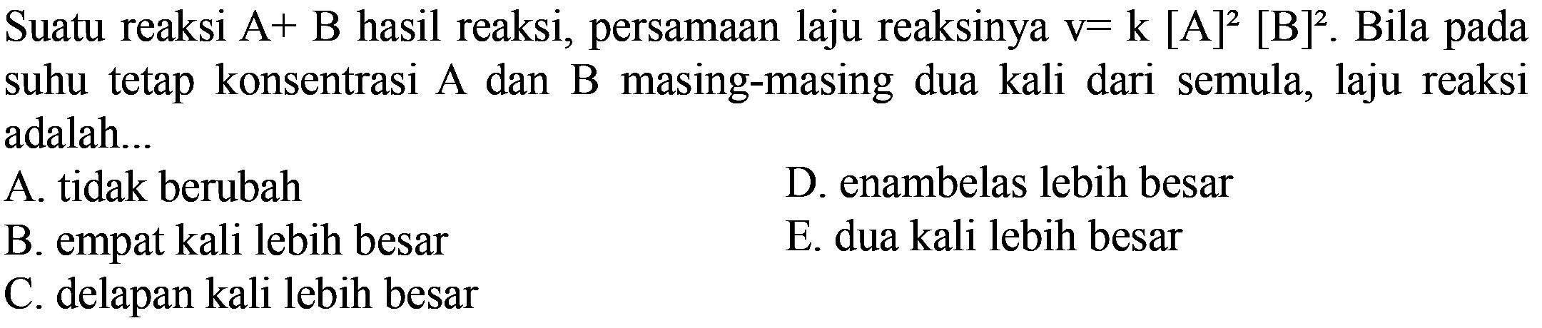 Suatu reaksi A+B hasil reaksi, persamaan laju reaksinya  v=k[A]^2[B]^2 . Bila pada suhu tetap konsentrasi A dan B masing-masing dua kali dari semula, laju reaksi adalah...
