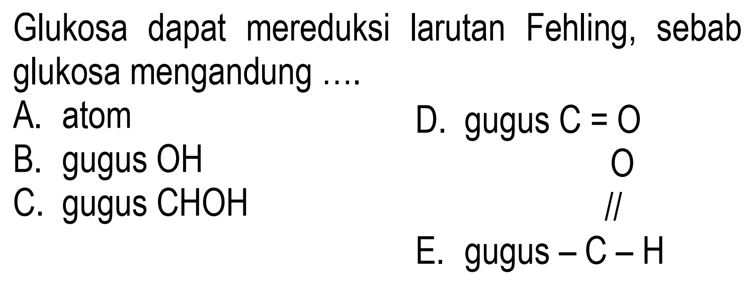 Glukosa dapat mereduksi larutan Fehling, sebab glukosa mengandung ....
A. atom D. gugus C=0 B. gugus OH C. gugus CHOH D. gugus C=O E. gugus -C-H O 