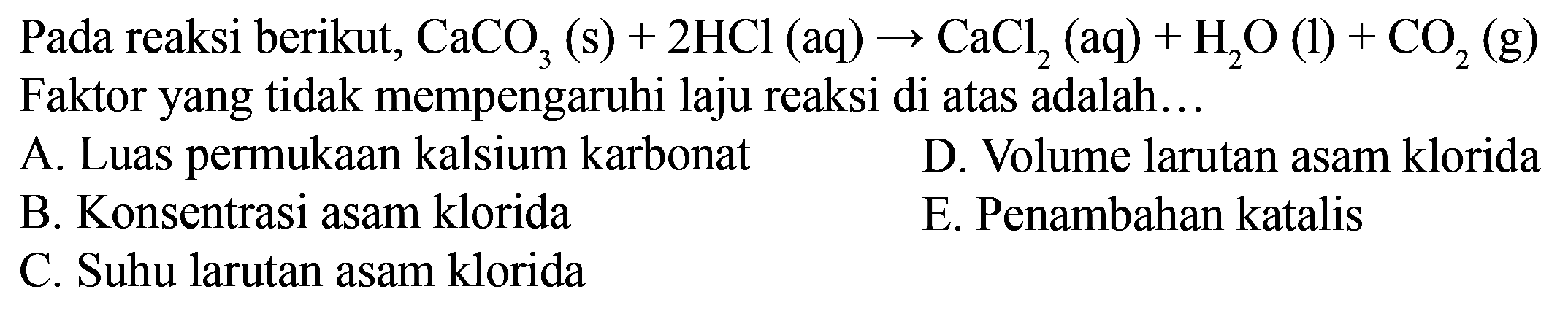 Pada reaksi berikut, CaCO3(s)+2HCl(aq)->CaCl2(aq)+H2O(l)+CO2(g) Faktor yang tidak mempengaruhi laju reaksi di atas adalah...   