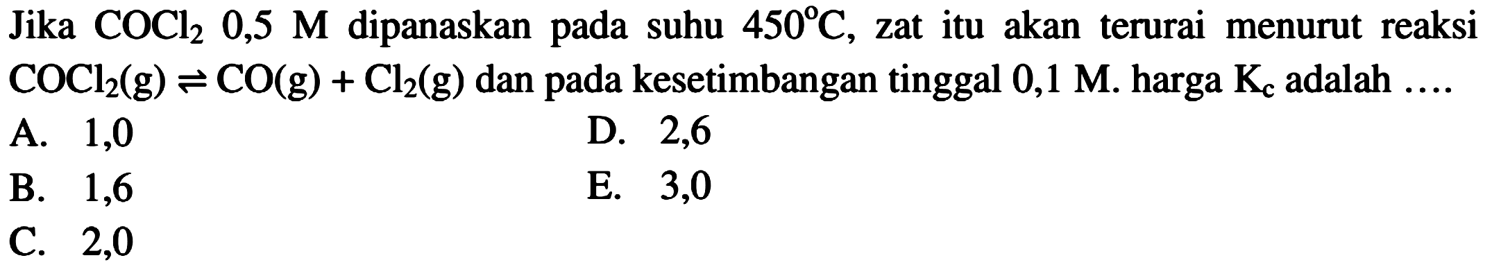 Jika COCl2 0,5 M dipanaskan pada suhu 450 C, zat itu akan terurai menurut reaksi COCl2(g) <=> CO(g) + Cl2(g) dan pada kesetimbangan tinggal 0,1 M. harga Kc adalah .... 