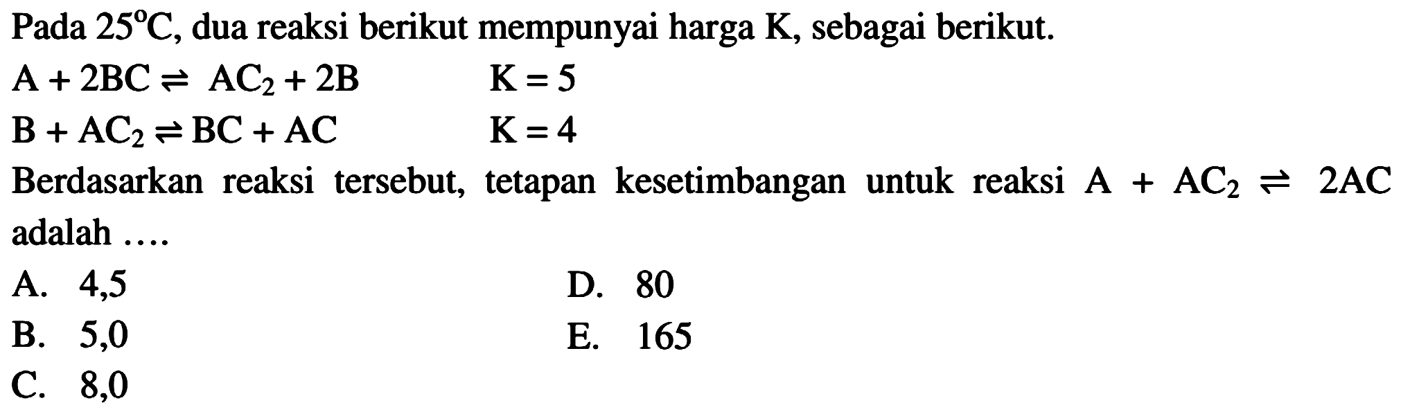 Pada 25 C, dua reaksi berikut mempunyai harga K, sebagai berikut.A+2BC <=> AC2+2B B+AC2 <=> BC+AC Berdasarkan reaksi tersebut, tetapan kesetimbangan untuk reaksi A+AC2 <=> 2AC adalah ... 