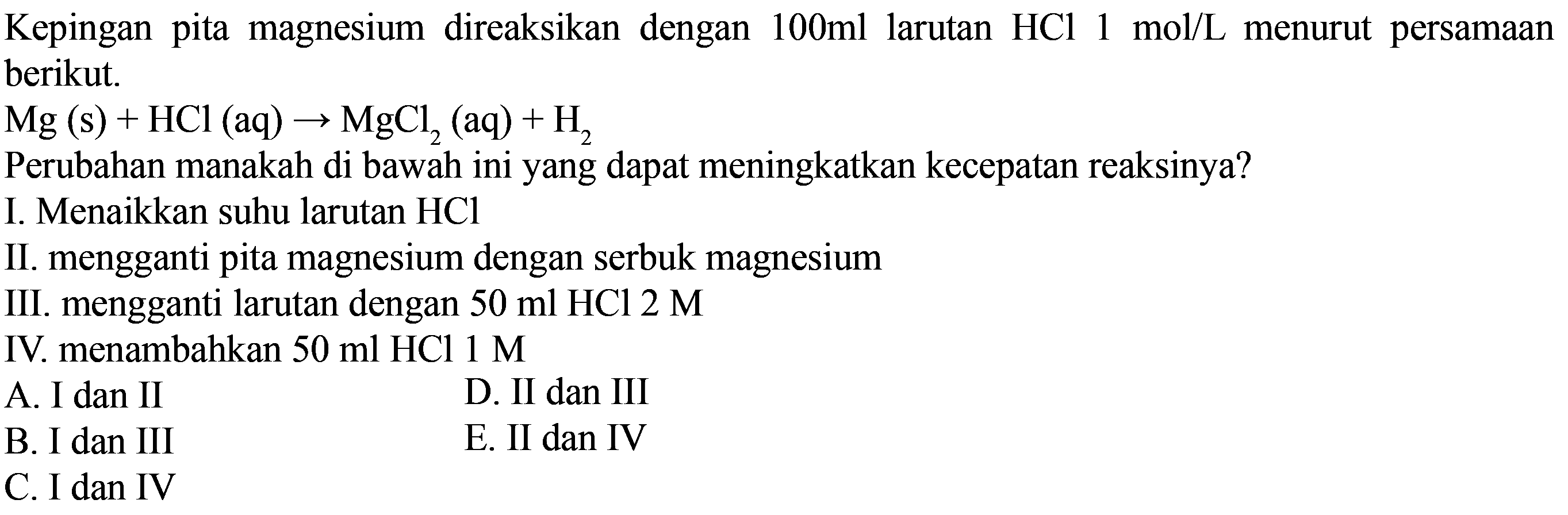 Kepingan pita magnesium direaksikan dengan  100 ml  larutan  HCl 1 mol/L  menurut persamaan berikut. Mg(s)+HCl(aq) -> MgCl2(aq)+H2 Perubahan manakah di bawah ini yang dapat meningkatkan kecepatan reaksinya?I. Menaikkan suhu larutan HCl II. mengganti pita magnesium dengan serbuk magnesiumIII. mengganti larutan dengan 50 ml HCl 2 M IV. menambahkan  50 ml HCl 1 M 