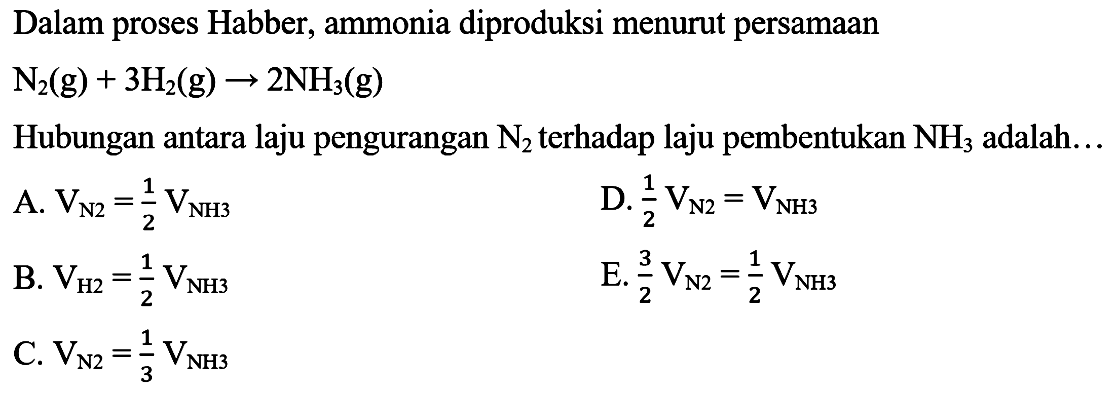 Dalam proses Habber, ammonia diproduksi menurut persamaan N2 (g) + 3 H2 (g) -> 2 NH3 (g) Hubungan antara laju pengurangan N2, terhadap laju pembentukan NH3 adalah A. V N2 = 1/2 V NH3 D. 1/2 V N2 = V NH3 B. V N2 = 1/2 V NH3 E. 3/2 V N2 = 1/2 V NH3 C. V N2 = 1/3V NH3