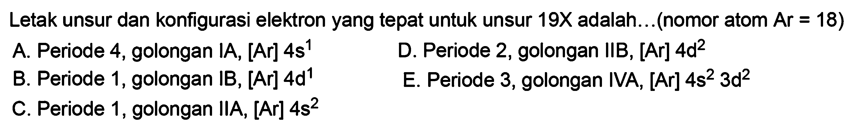 Letak unsur dan konfigurasi elektron yang tepat untuk unsur 19X adalah... (nomor atom Ar=18) A. Periode 4, golongan IA, [Ar] 4s^1 B. Periode 1, golongan IB, [Ar] 4d^1 C. Periode 1, golongan IIA, [Ar] 4s^2 D. Periode 2, golongan IIB, [Ar] 4d^2 E. Periode 3, golongan IVA, [Ar] 4s^2 3d^2 