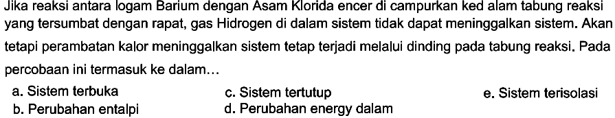 Jika reaksi antara logam Barium dengan Asam Klorida encer di campurkan kedalam tabung reaksi yang tersumbat dengan rapat, gas Hidrogen di dalam sistem tidak dapat meninggalkan sistem. Akan tetapi perambatan kalor meninggalkan sistem tetap terjadi melalui dinding pada tabung reaksi. Pada percobaan ini termasuk ke dalam... a. Sistem terbuka c. Sistem tertutup e. Sistem terisolasi b. Perubahan entalpi d. Perubahan energy dalam 