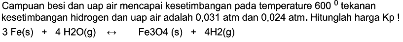 Campuan besi dan uap air mencapai kesetimbangan pada temperature 600 tekanan kesetimbangan hidrogen dan uap air adalah 0,031 atm dan 0,024 atm. Hitunglah harga Kp !

3 Fe(s)+4 H2O(g) -> Fe3O4(s)+4H2(g)
