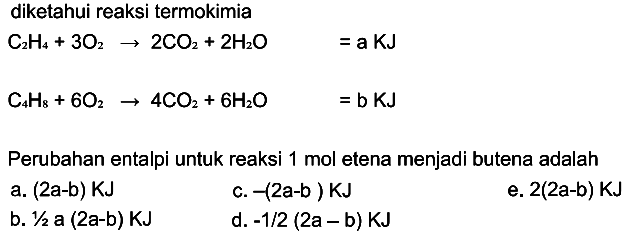 diketahui reaksi termokimia C2H4 + 3 O2 -> 2 CO2 + 2 H2O =a KJ 
C4H8 + 6 O2 -> 4 CO2 + 6 H2O = b KJ Perubahan entalpi untuk reaksi 1 mol etena menjadi butena adalah 