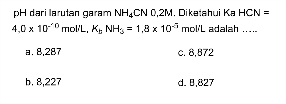 pH dari larutan garam NH4 CN 0,2M. Diketahui Ka HCN=   4,0 x 10^-10 mol / L, Kb NH3=1,8 x 10^-5 mol / L adalah .....
a. 8,287
c. 8,872
b. 8,227
d. 8,827